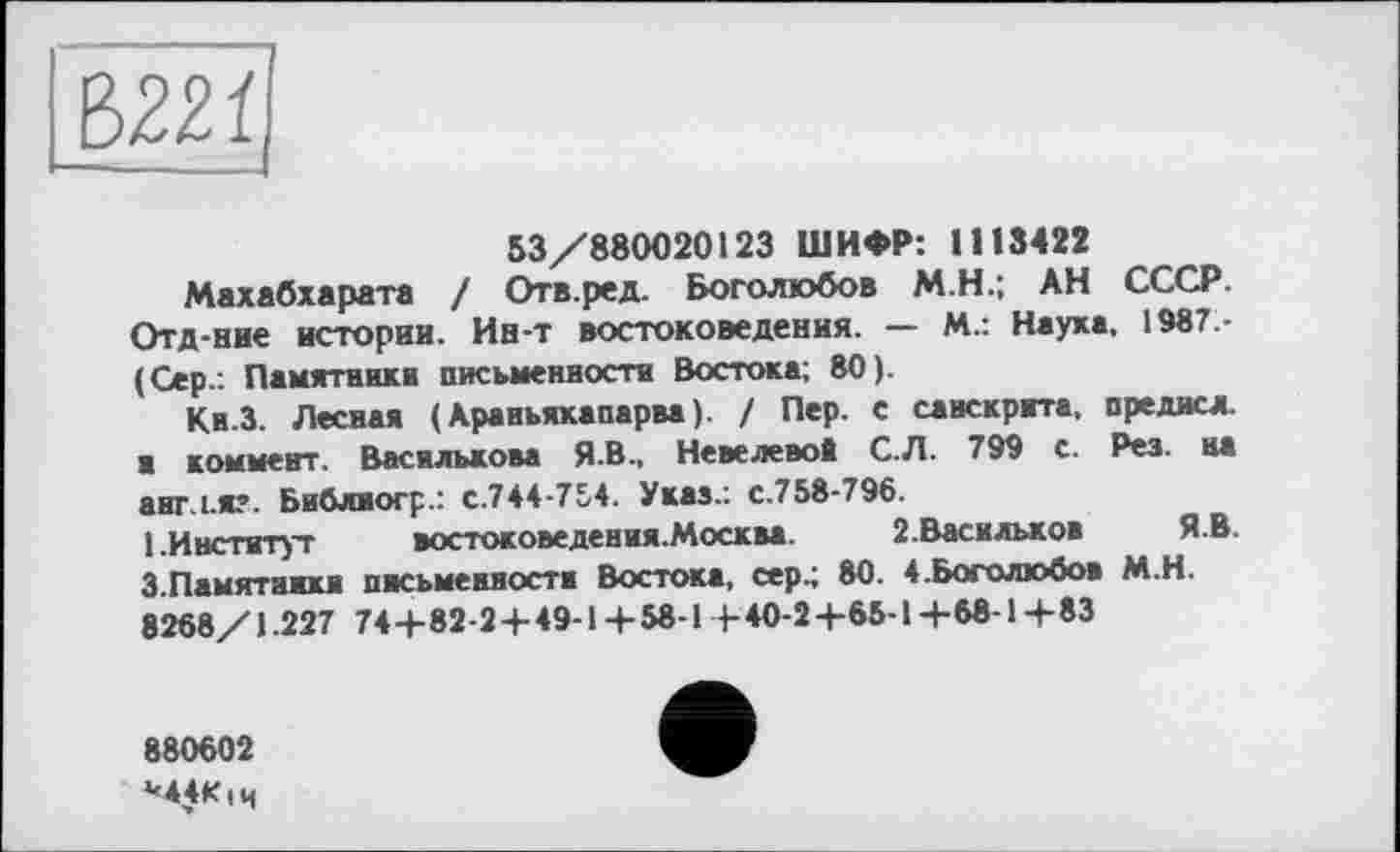 ﻿53/880020123 ШИФР: 1113422
Махабхарата / Отв.ред. Боголюбов М.Н.; АН СССР. Отд-ние истории. Ин-т востоковедения. — М.: Наука, 1987.-(Сер.. Памятники письменности Востока; 80).
Кн.З. Лесная (Араньякапарва). / Пер. с санскрита, предисл. а коммент. Василькова Я.В., НевелевоЁ С.Л. 799 с. Рез. на аигл.я?. Библиогр.: с.744-754. Указ.: с.758-796.
1.Институт	востоковедения. Москва.	2.Васильков Я.В.
3.Памятники письменности Востока, сер.; 80. 4.Боголюбов М.Н. 8268/1.227 74 4- 82-2 4-49-1 4- 58-1 + 40-2 4-65-1 +68-1+ 83
880602
М4К|Ч